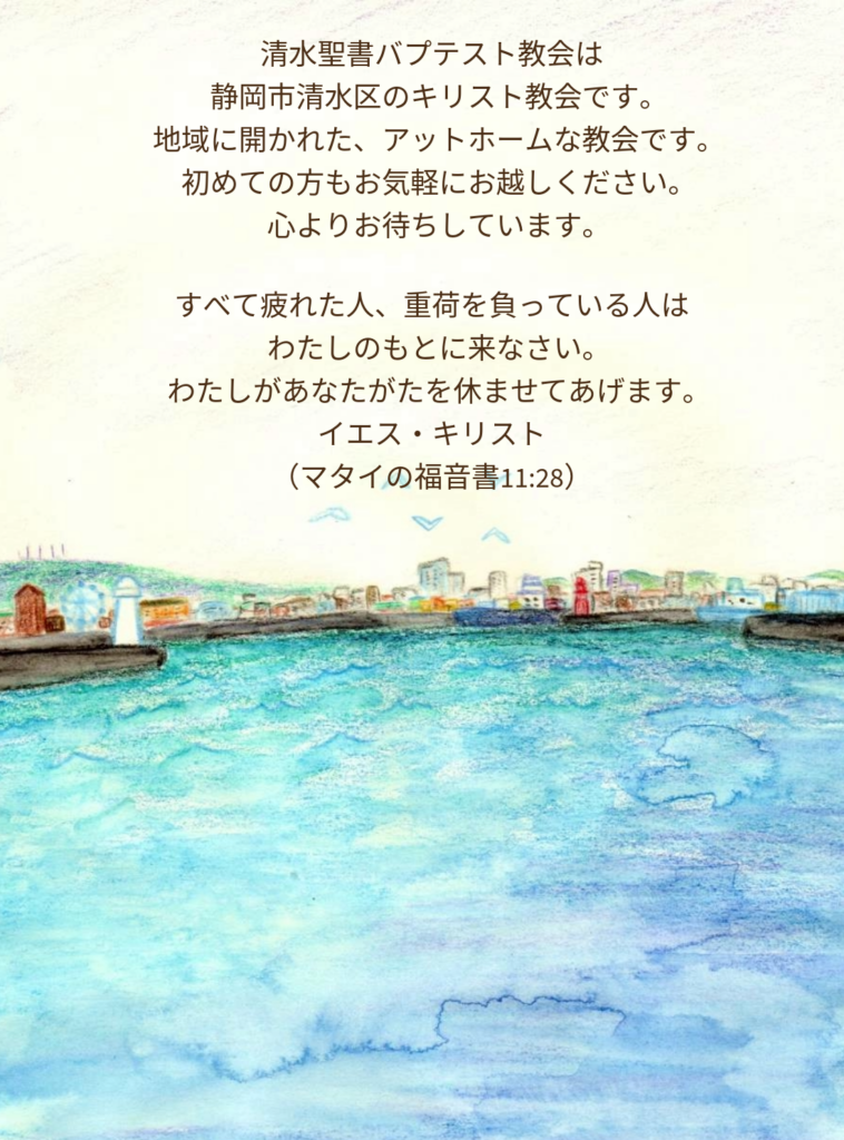 清水聖書バプテスト教会は
静岡市清水区のキリスト教会です。
地域に開かれた、アットホームな教会です。
初めての方もお気軽にお越しください。
心よりお待ちしています。

すべて疲れた人、重荷を負っている人は
わたしのもとに来なさい。
わたしがあなたがたを休ませてあげます。
イエス・キリスト
（マタイの福音書11:28）